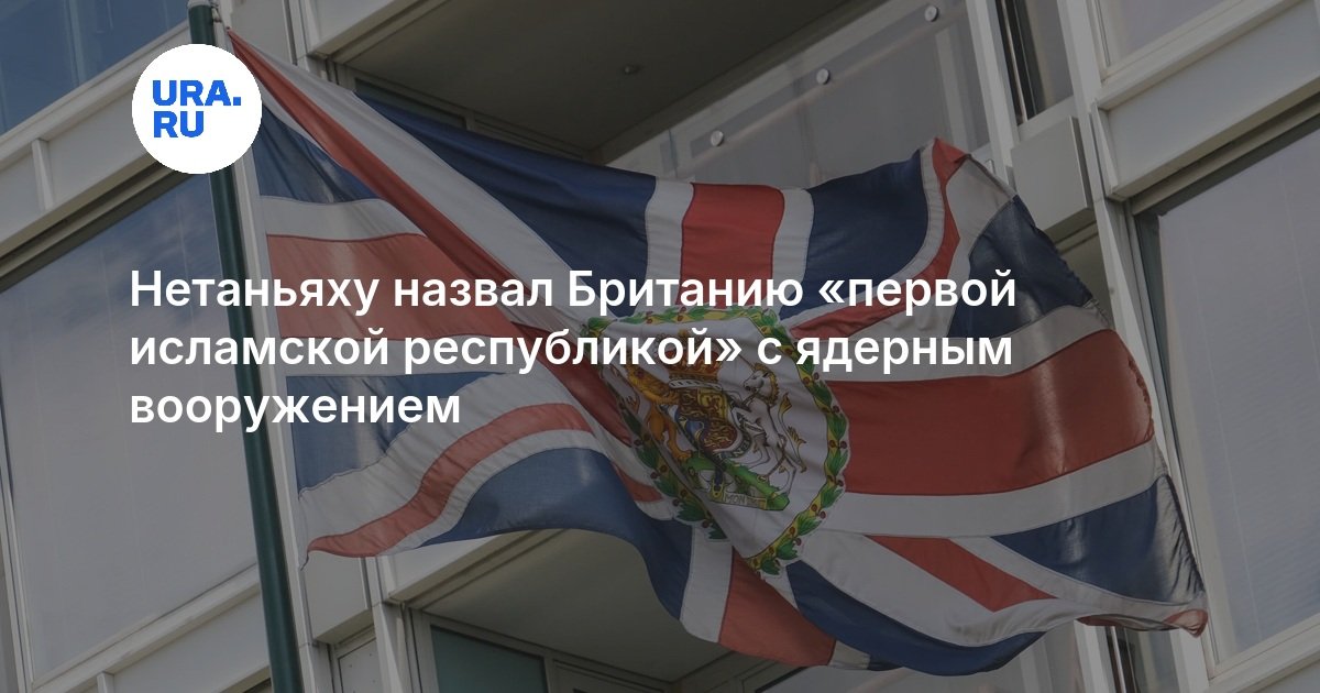 Нетаньяху назвал Британию «первой исламской республикой» с ядерным вооружением